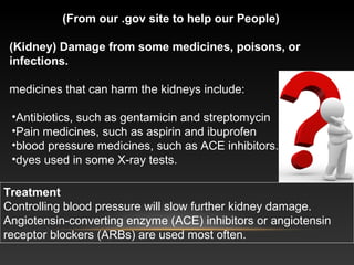 (From our .gov site to help our People)
(Kidney) Damage from some medicines, poisons, or 
infections.
medicines that can harm the kidneys include:
•Antibiotics, such as gentamicin and streptomycin
•Pain medicines, such as aspirin and ibuprofen
•blood pressure medicines, such as ACE inhibitors.
•dyes used in some X-ray tests.
Treatment
Controlling blood pressure will slow further kidney damage.
Angiotensin-converting enzyme (ACE) inhibitors or angiotensin
receptor blockers (ARBs) are used most often.
 