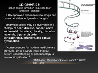Epigenetics
genes can be turned on (expressed) or
turned off (silenced)
…FDA-approved pharmaceutical drugs can
cause persistent epigenetic changes.
…pharmaceuticals may be involved in the
etiology of heart disease, cancer, nerve 
and mental disorders, obesity, diabetes, 
leukemia, bipolar disorder, 
schizophrenia, infertility, and sexual 
dysfunction.
…"consequences for modern medicine are
profound, since it would imply that our
current understanding of pharmacology is
an oversimplification."
[Metabolism Clinical and Experimental 57: (2008)
S16–S23]
 