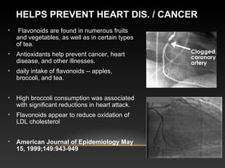 HELPS PREVENT HEART DIS. / CANCER
• Flavonoids are found in numerous fruits
and vegetables, as well as in certain types
of tea.
• Antioxidants help prevent cancer, heart
disease, and other illnesses.
• daily intake of flavonoids -- apples,
broccoli, and tea.
• High broccoli consumption was associated
with significant reductions in heart attack.
• Flavonoids appear to reduce oxidation of
LDL cholesterol
• American Journal of Epidemiology May 
15, 1999;149:943-949
 