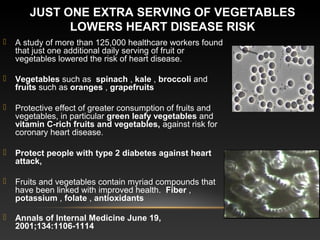 JUST ONE EXTRA SERVING OF VEGETABLES 
LOWERS HEART DISEASE RISK
 A study of more than 125,000 healthcare workers found
that just one additional daily serving of fruit or
vegetables lowered the risk of heart disease.
 Vegetables such as spinach , kale , broccoli and
fruits such as oranges , grapefruits 
 Protective effect of greater consumption of fruits and
vegetables, in particular green leafy vegetables and
vitamin C-rich fruits and vegetables, against risk for
coronary heart disease.
 Protect people with type 2 diabetes against heart 
attack,
 Fruits and vegetables contain myriad compounds that
have been linked with improved health. Fiber ,
potassium , folate , antioxidants 
 Annals of Internal Medicine June 19, 
2001;134:1106-1114
 