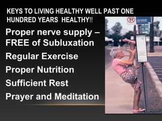KEYS TO LIVING HEALTHY WELL PAST ONE
HUNDRED YEARS HEALTHY!!
Proper nerve supply –
FREE of Subluxation
Regular Exercise
Proper Nutrition
Sufficient Rest
Prayer and Meditation
 
