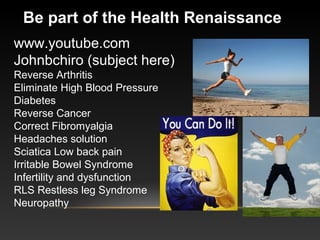 www.youtube.com
Johnbchiro (subject here)
Reverse Arthritis
Eliminate High Blood Pressure
Diabetes
Reverse Cancer
Correct Fibromyalgia
Headaches solution
Sciatica Low back pain
Irritable Bowel Syndrome
Infertility and dysfunction
RLS Restless leg Syndrome
Neuropathy
Be part of the Health Renaissance
 