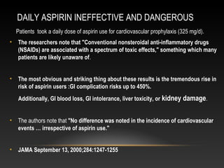 DAILY ASPIRIN INEFFECTIVE AND DANGEROUS
Patients took a daily dose of aspirin use for cardiovascular prophylaxis (325 mg/d).
• The researchers note that "Conventional nonsteroidal anti-inflammatory drugs
(NSAIDs) are associated with a spectrum of toxic effects," something which many
patients are likely unaware of.
• The most obvious and striking thing about these results is the tremendous rise in
risk of aspirin users :GI complication risks up to 450%.
Additionally, GI blood loss, GI intolerance, liver toxicity, or kidney damage.
• The authors note that "No difference was noted in the incidence of cardiovascular
events … irrespective of aspirin use."
• JAMA September 13, 2000;284:1247-1255
 