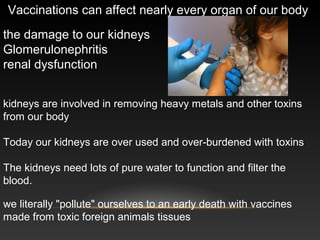 Vaccinations can affect nearly every organ of our body
the damage to our kidneys
Glomerulonephritis
renal dysfunction
kidneys are involved in removing heavy metals and other toxins
from our body
Today our kidneys are over used and over-burdened with toxins
The kidneys need lots of pure water to function and filter the
blood.
we literally "pollute" ourselves to an early death with vaccines
made from toxic foreign animals tissues
 