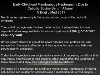 Membranous nephropathy is the most common cause of the nephrotic
syndrome
The central pathogenesis involves the formation of subepithelial immune
deposits that are responsible for functional impairment of the glomerular
capillary wall.
Bovine serum albumin is one of the cow's milk and beef proteins that can
escape from the intestinal barrier and thus induce formation of anti–bovine
serum albumin antibodies.
Today, food ingredients are subjected to a variety of processing conditions that
may induce modification of their proteins, which could affect the digestion of
these proteins and allow their passage into the bloodstream.
We report on a mechanism for childhood membranous nephropathy involving
anti–bovine serum albumin antibodies and a modified food-derived antigen,...
Early-Childhood Membranous Nephropathy Due to
Cationic Bovine Serum Albumin
N Engl J Med 2011
 
