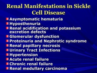 Renal Manifestations in SickleRenal Manifestations in Sickle
Cell DiseaseCell Disease
Asymptomatic hematuriaAsymptomatic hematuria
HyposthenuriaHyposthenuria
Renal acidification and potassiumRenal acidification and potassium
excretion defectsexcretion defects
Glomerular dysfunctionGlomerular dysfunction
Proteinuria and Nephrotic syndromeProteinuria and Nephrotic syndrome
Renal papillary necrosisRenal papillary necrosis
Urinary Tract InfectionsUrinary Tract Infections
HypertensionHypertension
Acute renal failureAcute renal failure
Chronic renal failureChronic renal failure
Renal medullary carcinomaRenal medullary carcinoma
 