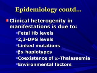 Epidemiology contd…Epidemiology contd…
Clinical heterogenity inClinical heterogenity in
manifestations is due to:manifestations is due to:
Fetal Hb levelsFetal Hb levels
2,3-DPG levels2,3-DPG levels
Linked mutationsLinked mutations
ββs-haplotypess-haplotypes
Coexistence ofCoexistence of αα-Thalassemia-Thalassemia
Environmental factorsEnvironmental factors
 