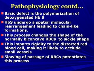 Pathophysiology contd…Pathophysiology contd…
Basic defect is the polymerization ofBasic defect is the polymerization of
deoxygenated Hb Sdeoxygenated Hb S
HbS undergo a spatial molecularHbS undergo a spatial molecular
rearrangement leading to chain-likerearrangement leading to chain-like
formations.formations.
This process changes the shape of theThis process changes the shape of the
normally biconcave RBCs to sickle shapenormally biconcave RBCs to sickle shape
This imparts rigidity to the distorted redThis imparts rigidity to the distorted red
blood cell, making it likely to occludeblood cell, making it likely to occlude
small vesselssmall vessels
Slowing of passage of RBCs potentiatesSlowing of passage of RBCs potentiates
this processthis process
 