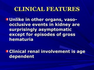 CLINICAL FEATURESCLINICAL FEATURES
Unlike in other organs, vaso-Unlike in other organs, vaso-
occlusive events in kidney areocclusive events in kidney are
surprisingly asymptomaticsurprisingly asymptomatic
except for episodes of grossexcept for episodes of gross
hematuriahematuria
Clinical renal involvement is ageClinical renal involvement is age
dependentdependent
 