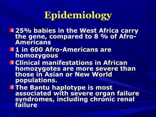 EpidemiologyEpidemiology
25% babies in the West Africa carry25% babies in the West Africa carry
the gene, compared to 8 % of Afro-the gene, compared to 8 % of Afro-
AmericansAmericans
1 in 600 Afro-Americans are1 in 600 Afro-Americans are
homozygoushomozygous
Clinical manifestations in AfricanClinical manifestations in African
homozygotes are more severe thanhomozygotes are more severe than
those in Asian or New Worldthose in Asian or New World
populations.populations.
The Bantu haplotype is mostThe Bantu haplotype is most
associated with severe organ failureassociated with severe organ failure
syndromes, including chronic renalsyndromes, including chronic renal
failurefailure
 