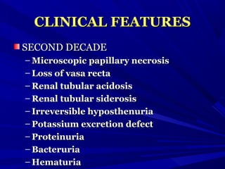 CLINICAL FEATURESCLINICAL FEATURES
SECOND DECADESECOND DECADE
– Microscopic papillary necrosisMicroscopic papillary necrosis
– Loss of vasa rectaLoss of vasa recta
– Renal tubular acidosisRenal tubular acidosis
– Renal tubular siderosisRenal tubular siderosis
– Irreversible hyposthenuriaIrreversible hyposthenuria
– Potassium excretion defectPotassium excretion defect
– ProteinuriaProteinuria
– BacteruriaBacteruria
– HematuriaHematuria
 