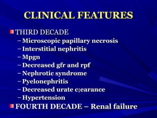 CLINICAL FEATURESCLINICAL FEATURES
THIRD DECADETHIRD DECADE
– Microscopic papillary necrosisMicroscopic papillary necrosis
– Interstitial nephritisInterstitial nephritis
– MpgnMpgn
– Decreased gfr and rpfDecreased gfr and rpf
– Nephrotic syndromeNephrotic syndrome
– PyelonephritisPyelonephritis
– Decreased urate c;earanceDecreased urate c;earance
– HypertensionHypertension
FOURTH DECADE – Renal failureFOURTH DECADE – Renal failure
 