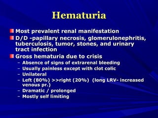 HematuriaHematuria
Most prevalent renal manifestationMost prevalent renal manifestation
D/D -papillary necrosis, glomerulonephritis,D/D -papillary necrosis, glomerulonephritis,
tuberculosis, tumor, stones, and urinarytuberculosis, tumor, stones, and urinary
tract infectiontract infection
Gross hematuria due to crisisGross hematuria due to crisis
– Absence of signs of extrarenal bleedingAbsence of signs of extrarenal bleeding
– Usually painless except with clot colicUsually painless except with clot colic
– UnilateralUnilateral
– Left (80%) >>right (20%) (long LRV- increasedLeft (80%) >>right (20%) (long LRV- increased
venous pr.)venous pr.)
– Dramatic / prolongedDramatic / prolonged
– Mostly self limitingMostly self limiting
 