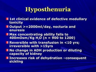 HyposthenuriaHyposthenuria
1st clinical evidence of defective medullary1st clinical evidence of defective medullary
tonicitytonicity
Output >=2000ml/day, nocturia andOutput >=2000ml/day, nocturia and
enuresisenuresis
Max concentrating ability falls toMax concentrating ability falls to
400mOsm/Kg H400mOsm/Kg H22O (n = 900 to 1200)O (n = 900 to 1200)
Reversible with transfusion in <10 yrs;Reversible with transfusion in <10 yrs;
irreversible with >15yrsirreversible with >15yrs
No change in ADH production or dilutingNo change in ADH production or diluting
capacity of kidneycapacity of kidney
Increases risk of dehydration –consequentIncreases risk of dehydration –consequent
sicklingsickling
 