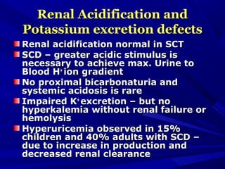 Renal Acidification andRenal Acidification and
Potassium excretion defectsPotassium excretion defects
Renal acidification normal in SCTRenal acidification normal in SCT
SCD – greater acidic stimulus isSCD – greater acidic stimulus is
necessary to achieve max. Urine tonecessary to achieve max. Urine to
Blood HBlood H++
ion gradiention gradient
No proximal bicarbonaturia andNo proximal bicarbonaturia and
systemic acidosis is raresystemic acidosis is rare
Impaired KImpaired K++
excretion – but noexcretion – but no
hyperkalemia without renal failure orhyperkalemia without renal failure or
hemolysishemolysis
Hyperuricemia observed in 15%Hyperuricemia observed in 15%
children and 40% adults with SCD –children and 40% adults with SCD –
due to increase in production anddue to increase in production and
decreased renal clearancedecreased renal clearance
 