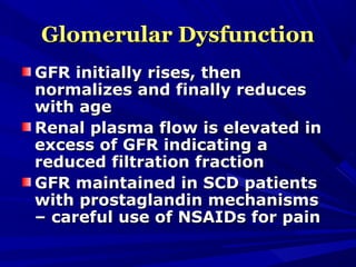 Glomerular DysfunctionGlomerular Dysfunction
GFR initially rises, thenGFR initially rises, then
normalizes and finally reducesnormalizes and finally reduces
with agewith age
Renal plasma flow is elevated inRenal plasma flow is elevated in
excess of GFR indicating aexcess of GFR indicating a
reduced filtration fractionreduced filtration fraction
GFR maintained in SCD patientsGFR maintained in SCD patients
with prostaglandin mechanismswith prostaglandin mechanisms
– careful use of NSAIDs for pain– careful use of NSAIDs for pain
 