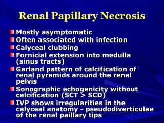 Renal Papillary NecrosisRenal Papillary Necrosis
Mostly asymptomaticMostly asymptomatic
Often associated with infectionOften associated with infection
Calyceal clubbingCalyceal clubbing
Fornicial extension into medullaFornicial extension into medulla
(sinus tracts)(sinus tracts)
Garland pattern of calcification ofGarland pattern of calcification of
renal pyramids around the renalrenal pyramids around the renal
pelvispelvis
Sonographic echogenicity withoutSonographic echogenicity without
calcification (SCT > SCD)calcification (SCT > SCD)
IVP shows irregularities in theIVP shows irregularities in the
calyceal anatomy - pseudodiverticulaecalyceal anatomy - pseudodiverticulae
of the renal paillary tipsof the renal paillary tips
 