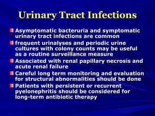 Urinary Tract InfectionsUrinary Tract Infections
Asymptomatic bacteruria and symptomaticAsymptomatic bacteruria and symptomatic
urinary tract infections are commonurinary tract infections are common
frequent urinalyses and periodic urinefrequent urinalyses and periodic urine
cultures with colony counts may be usefulcultures with colony counts may be useful
as a routine surveillance measureas a routine surveillance measure
Associated with renal papillary necrosis andAssociated with renal papillary necrosis and
acute renal failureacute renal failure
Careful long term monitoring and evaluationCareful long term monitoring and evaluation
for structural abnormalities should be donefor structural abnormalities should be done
Patients with persistent or recurrentPatients with persistent or recurrent
pyelonephritis should be considered forpyelonephritis should be considered for
long-term antibiotic therapylong-term antibiotic therapy
 