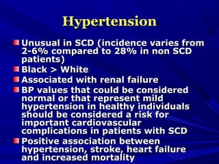 HypertensionHypertension
Unusual in SCD (incidence varies fromUnusual in SCD (incidence varies from
2-6% compared to 28% in non SCD2-6% compared to 28% in non SCD
patients)patients)
Black > WhiteBlack > White
Associated with renal failureAssociated with renal failure
BP values that could be consideredBP values that could be considered
normal or that represent mildnormal or that represent mild
hypertension in healthy individualshypertension in healthy individuals
should be considered a risk forshould be considered a risk for
important cardiovascularimportant cardiovascular
complications in patients with SCDcomplications in patients with SCD
Positive association betweenPositive association between
hypertension, stroke, heart failurehypertension, stroke, heart failure
and increased mortalityand increased mortality
 