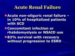 Acute Renal FailureAcute Renal Failure
Acute non-oliguric renal failure –Acute non-oliguric renal failure –
in 10% of hospitalized patientsin 10% of hospitalized patients
with SCDwith SCD
Concomitant infection orConcomitant infection or
rhabdomyolysis or NSAID userhabdomyolysis or NSAID use
83% survival with recovery83% survival with recovery
without progression to ESRDwithout progression to ESRD
 