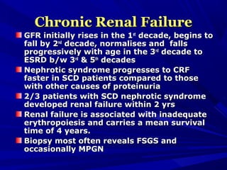 Chronic Renal FailureChronic Renal Failure
GFR initially rises in the 1GFR initially rises in the 1stst
decade, begins todecade, begins to
fall by 2fall by 2ndnd
decade, normalises and fallsdecade, normalises and falls
progressively with age in the 3progressively with age in the 3rdrd
decade todecade to
ESRD b/w 3ESRD b/w 3rdrd
& 5& 5thth
decadesdecades
Nephrotic syndrome progresses to CRFNephrotic syndrome progresses to CRF
faster in SCD patients compared to thosefaster in SCD patients compared to those
with other causes of proteinuriawith other causes of proteinuria
2/3 patients with SCD nephrotic syndrome2/3 patients with SCD nephrotic syndrome
developed renal failure within 2 yrsdeveloped renal failure within 2 yrs
Renal failure is associated with inadequateRenal failure is associated with inadequate
erythropoiesis and carries a mean survivalerythropoiesis and carries a mean survival
time of 4 years.time of 4 years.
Biopsy most often reveals FSGS andBiopsy most often reveals FSGS and
occasionally MPGNoccasionally MPGN
 
