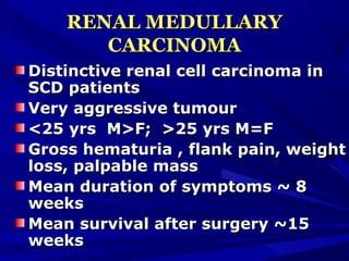 RENAL MEDULLARYRENAL MEDULLARY
CARCINOMACARCINOMA
Distinctive renal cell carcinoma inDistinctive renal cell carcinoma in
SCD patientsSCD patients
Very aggressive tumourVery aggressive tumour
<25 yrs M>F; >25 yrs M=F<25 yrs M>F; >25 yrs M=F
Gross hematuria , flank pain, weightGross hematuria , flank pain, weight
loss, palpable massloss, palpable mass
Mean duration of symptoms ~ 8Mean duration of symptoms ~ 8
weeksweeks
Mean survival after surgery ~15Mean survival after surgery ~15
weeksweeks
 