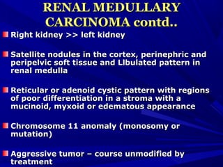 RENAL MEDULLARYRENAL MEDULLARY
CARCINOMA contd..CARCINOMA contd..
Right kidney >> left kidneyRight kidney >> left kidney
Satellite nodules in the cortex, perinephric andSatellite nodules in the cortex, perinephric and
peripelvic soft tissue and Llbulated pattern inperipelvic soft tissue and Llbulated pattern in
renal medullarenal medulla
Reticular or adenoid cystic pattern with regionsReticular or adenoid cystic pattern with regions
of poor differentiation in a stroma with aof poor differentiation in a stroma with a
mucinoid, myxoid or edematous appearancemucinoid, myxoid or edematous appearance
Chromosome 11 anomaly (monosomy orChromosome 11 anomaly (monosomy or
mutation)mutation)
Aggressive tumor – course unmodified byAggressive tumor – course unmodified by
treatmenttreatment
 