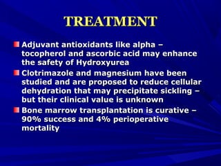 TREATMENTTREATMENT
Adjuvant antioxidants like alpha –Adjuvant antioxidants like alpha –
tocopherol and ascorbic acid may enhancetocopherol and ascorbic acid may enhance
the safety of Hydroxyureathe safety of Hydroxyurea
Clotrimazole and magnesium have beenClotrimazole and magnesium have been
studied and are proposed to reduce cellularstudied and are proposed to reduce cellular
dehydration that may precipitate sickling –dehydration that may precipitate sickling –
but their clinical value is unknownbut their clinical value is unknown
Bone marrow transplantation is curative –Bone marrow transplantation is curative –
90% success and 4% perioperative90% success and 4% perioperative
mortalitymortality
 