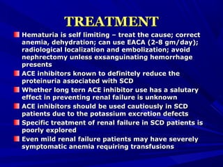 TREATMENTTREATMENT
Hematuria is self limiting – treat the cause; correctHematuria is self limiting – treat the cause; correct
anemia, dehydration; can use EACA (2-8 gm/day);anemia, dehydration; can use EACA (2-8 gm/day);
radiological localization and embolization; avoidradiological localization and embolization; avoid
nephrectomy unless exsanguinating hemorrhagenephrectomy unless exsanguinating hemorrhage
presentspresents
ACE inhibitors known to definitely reduce theACE inhibitors known to definitely reduce the
proteinuria associated with SCDproteinuria associated with SCD
Whether long tern ACE inhibitor use has a salutaryWhether long tern ACE inhibitor use has a salutary
effect in preventing renal failure is unknowneffect in preventing renal failure is unknown
ACE inhibitors should be used cautiously in SCDACE inhibitors should be used cautiously in SCD
patients due to the potassium excretion defectspatients due to the potassium excretion defects
Specific treatment of renal failure in SCD patients isSpecific treatment of renal failure in SCD patients is
poorly exploredpoorly explored
Even mild renal failure patients may have severelyEven mild renal failure patients may have severely
symptomatic anemia requiring transfusionssymptomatic anemia requiring transfusions
 