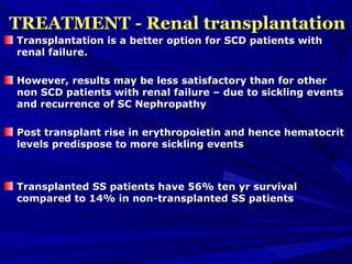 TREATMENT - Renal transplantationTREATMENT - Renal transplantation
Transplantation is a better option for SCD patients withTransplantation is a better option for SCD patients with
renal failure.renal failure.
However, results may be less satisfactory than for otherHowever, results may be less satisfactory than for other
non SCD patients with renal failure – due to sickling eventsnon SCD patients with renal failure – due to sickling events
and recurrence of SC Nephropathyand recurrence of SC Nephropathy
Post transplant rise in erythropoietin and hence hematocritPost transplant rise in erythropoietin and hence hematocrit
levels predispose to more sickling eventslevels predispose to more sickling events
Transplanted SS patients have 56% ten yr survivalTransplanted SS patients have 56% ten yr survival
compared to 14% in non-transplanted SS patientscompared to 14% in non-transplanted SS patients
 