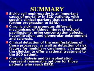 SUMMARYSUMMARY
Sickle cell nephropathy is an importantSickle cell nephropathy is an important
cause of mortality in SCD patients, withcause of mortality in SCD patients, with
specific clinical markers that can indicatespecific clinical markers that can indicate
further progression to ESRD.further progression to ESRD.
Chronic sickling promotes differentChronic sickling promotes different
mechanisms of kidney injury: structuralmechanisms of kidney injury: structural
papillectomy, urine concentration defects,papillectomy, urine concentration defects,
hyperfiltration, and glomerular enlargementhyperfiltration, and glomerular enlargement
and sclerosis.and sclerosis.
Clinical detection of the manifestations ofClinical detection of the manifestations of
these processes, as well as detection of riskthese processes, as well as detection of risk
factors for medullary carcinoma, can permitfactors for medullary carcinoma, can permit
the clinician to offer a rational treatment tothe clinician to offer a rational treatment to
the SCD patient.the SCD patient.
Chronic dialysis and transplantationChronic dialysis and transplantation
represent reasonable options for thoserepresent reasonable options for those
patients who reach ESRD.patients who reach ESRD.
 