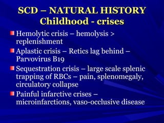 SCD – NATURAL HISTORYSCD – NATURAL HISTORY
Childhood - crisesChildhood - crises
Hemolytic crisis – hemolysis >
replenishment
Aplastic crisis – Retics lag behind –
Parvovirus B19
Sequestration crisis – large scale splenic
trapping of RBCs – pain, splenomegaly,
circulatory collapse
Painful infarctive crises –
microinfarctions, vaso-occlusive disease
 