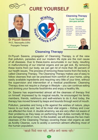 1
Cleansing Therapy
Dr.Piyush Saxena, propagator of Cleansing Therapy, is of the view
that pollution, parasites and our modern life style are the root cause
of all diseases. Due to these,toxins accumulate in our body, resulting
in malfunctioning of our internal organs and we get sick. By removing
these toxins from our body, we can get rid of more than 90 percent of
our health issues. The process of removing these toxins from the body is
called Cleansing Therapy. The Cleansing Therapy makes use of easy to
follow cleanses that can be practiced from comfort of your home, using
easily available ingredients and requiring very little of your time, without
the supervision and intervention of a medical practitioner. Cleansing
Therapy does not require a change in lifestyle – you can continue eating
and drinking your favourite food/drinks and enjoy a healthy life.
Dr. Saxena has experimented almost all the cleanses of therapy first
on himself. Impressed by its magical results, he encouraged his family
members, friends, neibhours and well-wishers to do it. And today, the
therapy has moved forward by leaps and bounds through word of mouth.
Pollution, parasites and living a life against the wishes of nature, plays
havoc to our body and two of its most vital organs – Kidney and Liver
are affected the most. A double whammy, we are very often not aware of
their problems as they keep on performing their duties normally till they
are damaged 3/4th or more. In this booklet, we will discuss the two main
cleanses of the Cleansing Therapy covering these vital organs as well
as Acidity Cleanse, cure to acidity a common ailment affecting most of
the human population.
‘‘KeeDees efheÙees cemle jnes, keäueeR]pe keâjes mJemLe jnes~’’
Dr Piyush Saxena
Ph.D., Naturopathy (USA)
Propogator Therapist
CURE YOURSELF
H
e
a
r
t
Attack Free
I
n
d
i
a
Wishing
mJemLe Yeejle
mJeÛÚ Yeejle
 