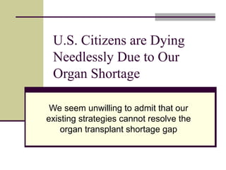 U.S. Citizens are Dying 
Needlessly Due to Our 
Organ Shortage 
We seem unwilling to admit that our 
existing strategies cannot resolve the 
organ transplant shortage gap 
 