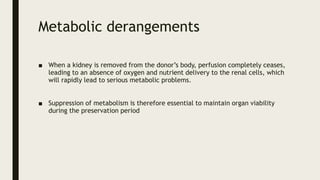 Metabolic derangements
■ When a kidney is removed from the donor’s body, perfusion completely ceases,
leading to an absence of oxygen and nutrient delivery to the renal cells, which
will rapidly lead to serious metabolic problems.
■ Suppression of metabolism is therefore essential to maintain organ viability
during the preservation period
 
