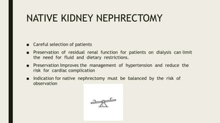 NATIVE KIDNEY NEPHRECTOMY
■ Careful selection of patients
■ Preservation of residual renal function for patients on dialysis can limit
the need for fluid and dietary restrictions.
■ Preservation Improves the management of hypertension and reduce the
risk for cardiac complication
■ Indication for native nephrectomy must be balanced by the risk of
observation
 
