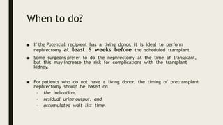 When to do?
■ If the Potential recipient has a living donor, it is ideal to perform
nephrectomy at least 6 weeks before the scheduled transplant.
■ Some surgeons prefer to do the nephrectomy at the time of transplant,
but this may increase the risk for complications with the transplant
kidney.
■ For patients who do not have a living donor, the timing of pretransplant
nephrectomy should be based on
– the indication,
– residual urine output, and
– accumulated wait list time.
 