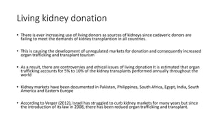 Living kidney donation
• There is ever increasing use of living donors as sources of kidneys since cadaveric donors are
failing to meet the demands of kidney transplantion in all countries.
• This is causing the development of unregulated markets for donation and consequently increased
organ trafficking and transplant tourism
• As a result, there are controversies and ethical issues of living donation It is estimated that organ
trafficking accounts for 5% to 10% of the kidney transplants performed annually throughout the
world
• Kidney markets have been documented in Pakistan, Philippines, South Africa, Egypt, India, South
America and Eastern Europe
• According to Verger (2012), Israel has struggled to curb kidney markets for many years but since
the introduction of its law in 2008, there has been redued organ trafficking and transplant.
 