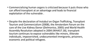 • Commercialising human organs is criticised because it puts those who
can afford transplant at an advantage and leads to financial
exploitation of the vulnerable .
• Despite the declaration of Instabul on Organ Trafficking, Transplant
Tourism and Commercialism (2008), the Amsterdam Forum on the
care of the Live Kidney Donor (Delmonico, 2005) and World Health
Assembly Resolution adopted in 2004 (WHA57.18), transplant
tourism continues to expose vulnerables like minors, illiterate
individuals, impoverished, undocumented immigrants, prisoners,
economic and political refugees.
 