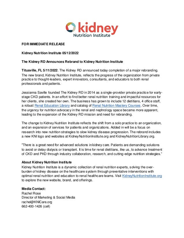 FOR IMMEDIATE RELEASE
Kidney Nutrition Institute 05/12/2022
The Kidney RD Announces Rebrand to Kidney Nutrition Institute
Titusville, FL 5/11/2022. The Kidney RD announced today completion of a major rebranding.
The new brand, Kidney Nutrition Institute, reflects the progress of the organization from private
practice to thought-leaders, expert innovators, consultants, and educators to both renal
professionals and patients.
Jessianna Saville founded The Kidney RD in 2014 as a single-provider private practice for early-
stage CKD patients. In an effort to find better renal nutrition training and impactful resources for
her clients, she created her own. The business has grown to include 12 dietitians, 4 office staff,
a robust Renal Education Library and catalog of Renal Nutrition Mastery Courses. Over time,
the urgency for nutrition advocacy in the renal and nephrology space became more apparent,
leading to the expansion of the Kidney RD mission and need for rebranding.
The change to Kidney Nutrition Institute reflects the shift from a solo practice to an organization,
and an expansion of services for patients and organizations. Added in will be a focus on
research into new nutrition strategies to slow kidney disease progression. The rebrand includes
a new KNI logo and websites at KidneyNutritionInstitute.org and KidneyNutritionLibrary.org.
“There is a great need for advanced solutions in kidney care. Patients are demanding solutions
to avoid or delay dialysis or transplant. It is time for renal dietitians, like us, to advance treatment
of CKD and PKD through industry collaboration, research, and cutting-edge nutrition strategies.”
About Kidney Nutrition Institute
Kidney Nutrition Institute is a dynamic collection of renal nutrition experts, solving the over-
burden of kidney disease on the healthcare system through preventative interventions with
optimal renal nutrition and education to renal healthcare teams. Visit KidneyNutritionInstitute.org
to explore the new website, brand, and offerings.
Media Contact:
Rachel Rose
Director of Marketing & Social Media
rachel@KNICare.org
662-400-1426 (cell)
 