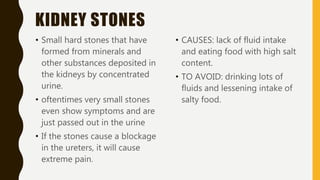 KIDNEY STONES
• Small hard stones that have
formed from minerals and
other substances deposited in
the kidneys by concentrated
urine.
• oftentimes very small stones
even show symptoms and are
just passed out in the urine
• If the stones cause a blockage
in the ureters, it will cause
extreme pain.
• CAUSES: lack of fluid intake
and eating food with high salt
content.
• TO AVOID: drinking lots of
fluids and lessening intake of
salty food.
 
