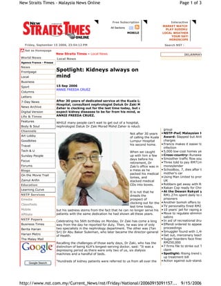 Free Subscription Interactive
All Sections
MOBILE
MARKET WATCH
PLAY SUDOKU
LOCAL WEATHER
YOUR SAY!
HOROSCOPE
Friday, September 15 2006, 23:54:12 PM Search NST :
Set as Homepage
New Straits Times » Local News IKLANMAYA
OTHER STORIES
• Mood of festivity at Kedah's Merdeka
parade
• Making Internet traffic local
• Public tip-off system on polluters
• Maths teacher wins narration contest
• Conservation drive gains ground in Sa
• Trust for wildlife sanctuary formed
• 'Neglect' of bus service in Penang bugs
group
• NSTP-PwC Malaysian Humanitarian
Award: Slapped but Anita still loves
charges
• Francis makes it easier to diagnose
infection
• 5,000 low-cost homes yet to be sold
• Cross-country: Runaway girl raped tw
• Smoother traffic flow south by Raya
• Three told to pay RM71m loan to
moneylender
• Schoolboy, 7, dies after being flung ou
mother's car
• Using Man United to promote Malaysia
UK
• Robbers get away with RM1.2m
• Rakan Cop ready for Chinese SMS
• At the Dewan Rakyat yesterday:
RM1.27m spent daily to support 42,48
prisoners
• Another bomoh offers to catch croc
• TV personality fined RM2,850 for khalw
• 10 years' jail for raping aunt
• Move to regulate slimming centres, be
salons
• In aid of recreational drug addicts
• Effendi ordered to appear in committa
proceedings
• Smuggler found with 1,460 star tortois
• Get out, mercenary teachers told
• Sugar hoarders face fines of up to
RM250,000
• 7 firms file to strike out Tajudin's RM1
claim
• Spotlight: Rising trend of disease to p
up treatment bill
• Action against sub-standard NS camps
World News
Agence France - Presse
News
Frontpage
Local
Business
Sport
Columns
Letters
7-Day News
News Archive
Digital Version
Life & Times
Features
Body & Soul
Channels
Art Lobby
Goodbites
Travel
Tech & U
Sunday People
Focus
Forums
Blogs
On the Movie Trail
Zainul Arifin
Education
Learning Curve
NSTP Services
Emedia
Classifieds
Mobile
Affiliate
NSTP Papers
Business Times
Berita Harian
Harian Metro
The Malay Mail
Google Search
Spotlight: Kidneys always on his
mind
15 Sep 2006
ANNIE FREEDA CRUEZ
After 30 years of dedicated service at the Kuala Lumpur
Hospital, consultant nephrologist Datuk Dr Zaki Morad Mohd
Zaher is clocking out for the last time today, but don’t
expect kidney diseases to be far from his mind, writes
ANNIE FREEDA CRUEZ.
WHILE many people can’t wait to get out of a hospital, consultant
nephrologist Datuk Dr Zaki Morad Mohd Zaher is reluctant to leave.
Not after 30 years
of calling the Kuala
Lumpur Hospital
his second home.
When we caught
up with him a few
days before his
retirement, Dr
Zaki’s office was in
a mess as he
packed his medical
tomes, and
stacked medical
CDs into boxes.
It is not that he
dreads the
prospect of
clocking out for the
last time today,
but his sadness stems from the fact that he can no longer serve his
patients with the same dedication he had shown all these years.
Celebrating his 56th birthday on Monday, Dr Zaki has come a long
way from the day he reported for duty. Then, he was one of only
two specialists in the nephrology department. The other was (Tan
Sri) Dr Abu Bakar Suleiman, who later became the director-general
of Health.
Recalling the challenges of those early days, Dr Zaki, who has the
distinction of being KLH’s longest-serving doctor, said: "It was a
depressing period as there were only two of us, six dialysis
machines and a handful of beds.
"Hundreds of kidney patients were referred to us from all over the
Local News
Page 1 of 3
New Straits Times - Malaysia News Online
9/15/2006
http://www.nst.com.my/Current_News/nst/Friday/National/20060915091157...
 