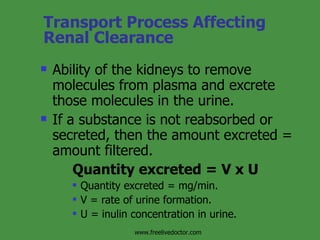 Transport Process Affecting Renal Clearance Ability of the kidneys to remove molecules from plasma and excrete those molecules in the urine. If a substance is not reabsorbed or secreted, then the amount excreted = amount filtered. Quantity excreted = V x U Quantity excreted = mg/min. V = rate of urine formation. U = inulin concentration in urine. www.freelivedoctor.com 