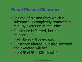Renal Plasma Clearance Volume of plasma from which a substance is completely removed in 1 min. by excretion in the urine. Substance is filtered, but not reabsorbed:  All filtered will be excreted. Substance filtered, but also secreted and excreted will be: > GFR (GFR = 120 ml/ min.). www.freelivedoctor.com 