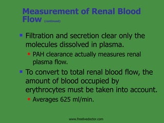 Measurement of Renal Blood Flow  (continued) Filtration and secretion clear only the molecules dissolved in plasma. PAH clearance actually measures renal plasma flow. To convert to total renal blood flow, the amount of blood occupied by erythrocytes must be taken into account. Averages 625 ml/min. www.freelivedoctor.com 
