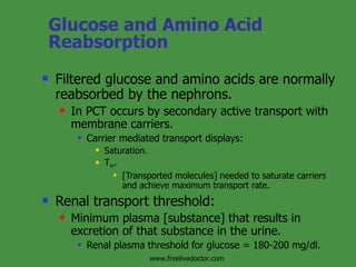 Glucose and Amino Acid Reabsorption Filtered glucose and amino acids are normally reabsorbed by the nephrons. In PCT occurs by secondary active transport with membrane carriers. Carrier mediated transport displays: Saturation. T m . [Transported molecules] needed to saturate carriers and achieve maximum transport rate. Renal transport threshold: Minimum plasma [substance] that results in excretion of that substance in the urine. Renal plasma threshold for glucose = 180-200 mg/dl. www.freelivedoctor.com 