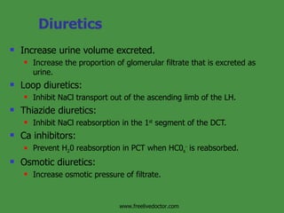 Diuretics Increase urine volume excreted. Increase the proportion of glomerular filtrate that is excreted as urine. Loop diuretics: Inhibit NaCl transport out of the ascending limb of the LH. Thiazide diuretics: Inhibit NaCl reabsorption in the 1 st  segment of the DCT. Ca inhibitors: Prevent H 2 0 reabsorption in PCT when HC0 s -  is reabsorbed. Osmotic diuretics: Increase osmotic pressure of filtrate. www.freelivedoctor.com 
