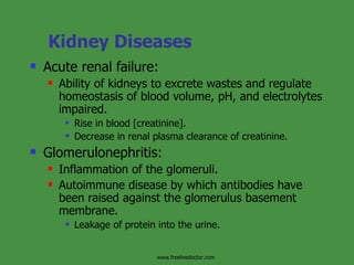Kidney Diseases Acute renal failure: Ability of kidneys to excrete wastes and regulate homeostasis of blood volume, pH, and electrolytes impaired. Rise in blood [creatinine]. Decrease in renal plasma clearance of creatinine. Glomerulonephritis: Inflammation of the glomeruli. Autoimmune disease by which antibodies have been raised against the glomerulus basement membrane. Leakage of protein into the urine. www.freelivedoctor.com 