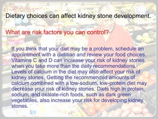   Dietary choices can affect kidney stone development. What are risk factors you can control? If you think that your diet may be a problem, schedule an appointment with a dietitian and review your food choices. Vitamins C and D can increase your risk of kidney stones when you take more than the daily recommendations. Levels of calcium in the diet may also affect your risk of kidney stones. Getting the recommended amounts of calcium combined with a low-sodium, low-protein diet may decrease your risk of kidney stones. Diets high in protein, sodium, and oxalate-rich foods, such as dark green vegetables, also increase your risk for developing kidney stones. 