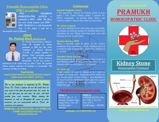 “FAITH IS THE BEST HEALER”
     Pramukh Homoeopathic Clinic                                                      Testimonial
          (PHC) at a glance
                      PHC
                     HOMOEOPATHY
                                      -        PRAMUKH
                                             CLINIC        is
                                                                      Jujarsih Waghela, Gujart
                                                                      I did operation 2times for kidney stone & now
                                                                      again I had 11mm kidney stone. I started Dr.
                                                                                                                              PRAMUKH
                     established in 2004 - 2005. The Clinic
                                                                      Darji’s treatment & miracle done. Stone was
                                                                      remove within 7 days & then after no any stone.       homoeopathic clinic
                     has made steady progress since 2004 -
                     2005. Established as a only homoeopathic         Mr. Ayyar, Gujarat
                     clinic, it has played a vital role in            I am very thankful to dr. darji who save my health,
homoeopathic clinic of Gujarat.                                       my kidney as well my money. Dr. M (MS) advice for
                                                                      operation for my 10mm stone but now I am safe
                 About                                                because of I am in safe hand.
        Dr. Pankaj Darji (B.H.M.S;I.C.R)
                             Dr. Pankaj Darji practices in Gujarat,   Suraiya sharma, CRPF
                             India. He completed his medical          What a horrible pain & effect of Dr. Darji's
                             graduation in 2001 and then joined       medicines was marvelous. I have 4 kidney stone &
                             Institutions of Clinical Research        it remove with homeopathic medicines. Thanks to
                             (I.C.R), A reputed institution in        dr. pankaj
                             Gujarat, India. successfully completed
                                                                      Geetaben Patel, Gujarat
                             his course 2003. Beside practicing
                                                                      Homoeopathy & dr. pankaj save me from surgery. I
                             homoeopathy he has also assisted a
pediatrician on the regular basis for about 7 years. He regularly
attends national conferences & workshops on homoeopathy. His
                                                                      had 3kidney stone & 9mm stone in ureter. It was
                                                                      remove with use of dr.pankaj’s medicines.               Kidney Stone
experiences rich than ten countries.                                  Mr. Shah, UK
                                                                                                                               Homoeopathic Treatment
                   Panel doctor                                       I had sudden of pain in abdomen & I went to
  Gujarat State Electirc Corp.Ltd & Uttar Gujarat                     hospital in emergency . Hospitalized for 2days for
        Viaks Corp Ltd.[ GSECL, UGVCL ]                               my kidney stone. It was 9.5mm. I very thankful to
                                                                      dr. darji’s on line treatment which give me a good
   Homoeopathic Treatment On line                                     support to come out from my problem. I never
  The on line treatment is supported by Dr. Pankaj                    forget this guy.
  Darji. Dr. Darji’s patient all over the world have an
  easy access to his clinic by personal visit, by e mail, by             PRAMUKH Homoeopathic clinic
  live web chat from his web sites, by post, call back
                                                                       Clinic 1:                Clinic 2:
  facility from most countries. Before starting the
                                                                       Plot No. 286, F – 1,     ‘AKSHAR KRUPA’, Plot
  treatment as well as throughout the course of online                 Akshar Complex, Opp.     No. 598/2, Sec.5 B,
  treatment, you can communicate with dr. Darji, for                   Gopal Dairy, Sec. 20,    Near KH -2,
  assistance and guidance.                                             Gandhinagar –            Gandhinagar - 382006
 : Mobile No : +91 9824022384, +91 999881744                           382020
           e-mail: contact@phcindia.org,                                      : web site : www.phcinidia.org                   : web site : www.phcinidia.org
                pankaj@phcindia.org
 